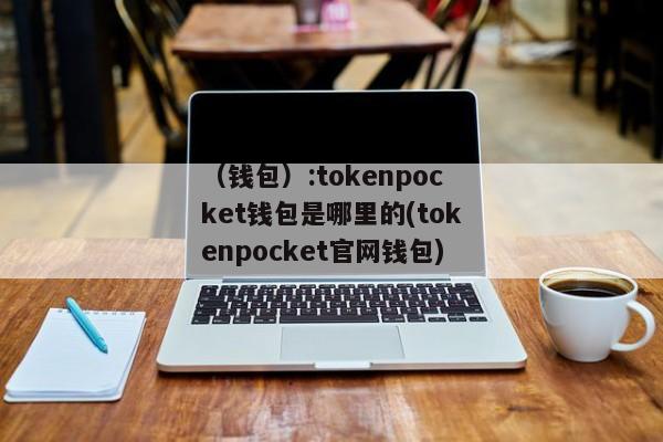 （钱包）:tokenpocket钱包是哪里的(tokenpocket官网钱包)