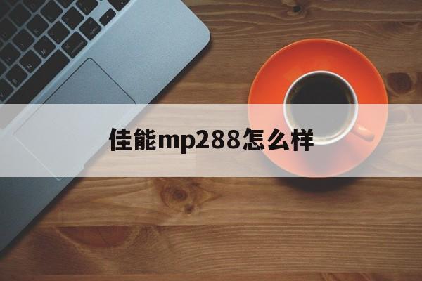 佳能mp288怎么样(佳能mp288打印机用着怎么样)